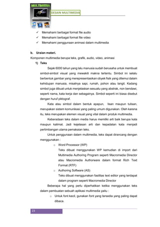 DESAIN MULTIMEDIA
23
 Memahami berbagai format file audio
 Memahami berbagai format file video
 Memahami penggunaan animasi dalam multimedia
b. Uraian materi.
Komponen multimedia berupa teks, grafik, audio, video, animasi
1) Teks
Sejak 6000 tahun yang lalu manusia sudah berusaha untuk membuat
simbol-simbol visual yang mewakili makna tertentu. Simbol ini selalu
berbentuk gambar yang merepresentasikan obyek fisik yang ditemui dalam
kehidupan manusia, misalnya sapi, rumah, pohon atau langit. Kadang
simbol juga dibuat untuk menjelaskan sesuatu yang abstrak, non bendawi,
seperti nama, kata kerja dan sebagainya. Simbol seperti ini biasa disebut
dengan huruf piktograf.
Kata atau simbol dalam bentuk apapun, lisan maupun tulisan,
merupakan sistem komunikasi yang paling umum digunakan. Oleh karena
itu, teks merupakan elemen visual yang vital dalam produk multimedia.
Keberadaan teks dalam media harus memiliki arti baik berupa kata
maupun kalimat. Jadi kejelasan arti dan kepadatan kata menjadi
pertimbangan utama pemakaian teks.
Untuk penggunaan dalam multimedia, teks dapat dirancang dengan
menggunakan :
o Word Processor (WP)
Teks dibuat menggunakan WP kemudian di import dari
Multimedia Authoring Program seperti Macromedia Director
atau Macromedia Authorware dalam format Rich Text
Format (RTF)
o Authoring Software (AS)
Teks dibuat menggunakan fasilitas text editor yang terdapat
dalam program seperti Macromedia Director
Beberapa hal yang perlu diperhatikan ketika menggunakan teks
dalam pembuatan sebuah aplikasi multimedia yaitu :
o Untuk font kecil, gunakan font yang tersedia yang paling dapat
dibaca.
 