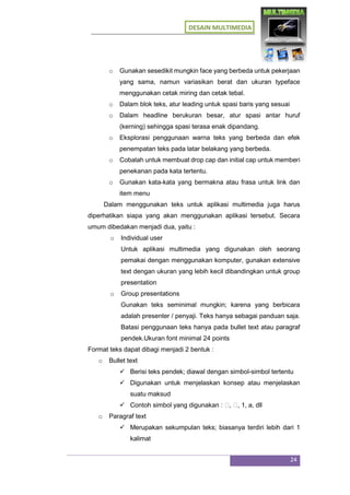 DESAIN MULTIMEDIA
24
o Gunakan sesedikit mungkin face yang berbeda untuk pekerjaan
yang sama, namun variasikan berat dan ukuran typeface
menggunakan cetak miring dan cetak tebal.
o Dalam blok teks, atur leading untuk spasi baris yang sesuai
o Dalam headline berukuran besar, atur spasi antar huruf
(kerning) sehingga spasi terasa enak dipandang.
o Eksplorasi penggunaan warna teks yang berbeda dan efek
penempatan teks pada latar belakang yang berbeda.
o Cobalah untuk membuat drop cap dan initial cap untuk memberi
penekanan pada kata tertentu.
o Gunakan kata-kata yang bermakna atau frasa untuk link dan
item menu
Dalam menggunakan teks untuk aplikasi multimedia juga harus
diperhatikan siapa yang akan menggunakan aplikasi tersebut. Secara
umum dibedakan menjadi dua, yaitu :
o Individual user
Untuk aplikasi multimedia yang digunakan oleh seorang
pemakai dengan menggunakan komputer, gunakan extensive
text dengan ukuran yang lebih kecil dibandingkan untuk group
presentation
o Group presentations
Gunakan teks seminimal mungkin; karena yang berbicara
adalah presenter / penyaji. Teks hanya sebagai panduan saja.
Batasi penggunaan teks hanya pada bullet text atau paragraf
pendek.Ukuran font minimal 24 points
Format teks dapat dibagi menjadi 2 bentuk :
o Bullet text
 Berisi teks pendek; diawal dengan simbol-simbol tertentu
 Digunakan untuk menjelaskan konsep atau menjelaskan
suatu maksud
 Contoh simbol yang digunakan : �, �, 1, a, dll
o Paragraf text
 Merupakan sekumpulan teks; biasanya terdiri lebih dari 1
kalimat
 