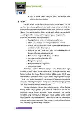 DESAIN MULTIMEDIA
25
 Ada 4 bentuk format paragraf, yaitu : left-aligned, right-
aligned, centered, justified
2) Grafik
Secara umum, image atau grafik berarti still image seperti foto dan
gambar. Manusia sangat berorientasi pada visual (visual-oriented), dan
gambar merupakan sarana yang sangat baik untuk menyajikan informasi.
Semua objek yang disajikan dalam bentuk grafik adalah bentuk setelah
encoding dan tidak mempunyai hubungan langsung dengan waktu.
Kegunaan grafis dalam aplikasi multimedia :
o Sebagai ilustrasi untuk menjelaskan kosep-konsep
o Chart, untuk ilustrasi dan meringkas data-data numerik
o Warna, bakground dan icon untuk menyediakan keseragaman
dan keberlanjutan dalam aplikasi
o Integrasi dari text, photo, dan grafik untuk mengekspresikan
konsep, informasi atau suasana hati
o Menunjukkan image dan budaya perusahaan
o Simulasi dari lingkungan yang ada
o Menjelaskan proses
o Menjelaskan struktur organisasi
o Ilustrasi dari lokasi
Umumnya gambar disimpan dengan cara dimampatkan agar
menghemat ruang dalam hardisk. Ada dua cara proses pemampatan, yaitu
teknik lossless dan lossy. Teknik lossless adalah suatu teknik yang
menghasilkan gambar rekonstruksi yang sama dengan gambar aslinya.
Teknik lossy adalah suatu teknik memampatkan data sehingga gambar
rekonstruksi hasil pemampatan mempunyai perbedaan dengan gambar
asli, tetapi bagi mata manusia kelihatan sama.
Gambar dibedakan menjadi dua, yaitu bitmap dan vektor. Gambar
bitmap adalah obyek gambar yang dibentuk berdasarkan titik-titik dan
kombinasi warna. Bitmap digunakan untuk fotorealistik dan gambar
kompleks yang membutuhkan detail yang halus. Gambar vektor adalah
obyek gambar yang dibentuk melalui kombinasi titik-titik dan garis dengan
menggunakan metode matematis. Tabel berikut ini menunjukkan kelebihan
dan kekurangan gambar bitmap dan vektor
 