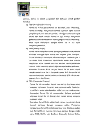 DESAIN MULTIMEDIA
27
gambar. Berikut ini adalah penjelasan dari berbagai format gambar
tersebut
a) PSD (Photoshop Document)
Format file ini merupakan format asli dokumen Adobe Photoshop.
Format ini mampu menyimpan informasi layer dan alpha channel
yang terdapat pada sebuah gambar, sehingga suatu saat dapat
dibuka dan diedit kembali. Format ini juga mampu menyimpan
gambar dalam beberapa mode warna yang disediakan Photoshop.
Anda dapat menyimpan dengan format file ini jika ingin
mengeditnya kembali.
b) BMP (Bitmap Image)
Format file ini merupakan format grafis yang fleksibel untuk platform
Windows sehingga dapat dibaca oleh program grafis manapun.
Format ini mampu menyimpan informasi dengan kualitas tingkat 1
bit samapi 24 bit. Kelemahan format file ini adalah tidak mampu
menyimpan alpha channel serta ada kendala dalam pertukaran
platform. Untuk membuat sebuah objek sebagai desktop wallpaper,
simpanlah dokumen Anda dengan format file ini. Anda dapat
mengkompres format file ini dengan kompresi RLE. Format file ini
mampu menyimpan gambar dalam mode warna RGB, Grayscale,
Indexed Color, dan Bitmap.
c) EPS (Encapsuled Postcript)
Format file ini merupakan format yang sering digunakan untuk
keperluan pertukaran dokumen antar program grafis. Selain itu,
format file ini sering pula digunakan ketika ingin mencetak gambar.
Keunggulan format file ini menggunakan bahasa postscript
sehingga format file ini dikenali oleh hampir semua program
persiapan cetak.
Kelemahan format file ini adalah tidak mampu menyimpan alpha
channel, sehingga banyak pengguna Adobe Photoshop
menggunakan format file ini ketika gambar yang dikerjakan sudah
final. Format file ini mampu menyimpan gambar dengan mode
warna RGB, CMYK, Lab, Duotone, Grayscale, Indexed Color,
 