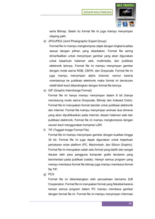 DESAIN MULTIMEDIA
28
serta Bitmap. Selain itu format file ini juga mampu menyimpan
clipping path.
d) JPG/JPEG (Joint Photographic Expert Group)
Format file ini mampu mengkompres objek dengan tingkat kualitas
sesuai dengan pilihan yang disediakan. Format file sering
dimanfaatkan untuk menyimpan gambar yang akan digunakan
untuk keperluan halaman web, multimedia, dan publikasi
elektronik lainnya. Format file ini mampu menyimpan gambar
dengan mode warna RGB, CMYK, dan Grayscale. Format file ini
juga mampu menyimpan alpha channel, namun karena
orientasinya ke publikasi elektronik maka format ini berukuran
relatif lebih kecil dibandingkan dengan format file lainnya.
e) GIF (Graphic Interchange Format)
Format file ini hanya mampu menyimpan dalam 8 bit (hanya
mendukung mode warna Grayscale, Bitmap dan Indexed Color).
Format file ini merupakan format standar untuk publikasi elektronik
dan internet. Format file mampu menyimpan animasi dua dimensi
yang akan dipublikasikan pada internet, desain halaman web dan
publikasi elektronik. Format file ini mampu mengkompres dengan
ukuran kecil menggunakan kompresi LZW.
f) TIF (Tagged Image Format File)
Format file ini mampu menyimpan gambar dengan kualitas hingga
32 bit. Format file ini juga dapat digunakan untuk keperluan
pertukaran antar platform (PC, Machintosh, dan Silicon Graphic).
Format file ini merupakan salah satu format yang dipilih dan sangat
disukai oleh para pengguna komputer grafis terutama yang
berorientasi pada publikasi (cetak). Hampir semua program yang
mampu membaca format file bitmap juga mampu membaca format
file TIF.
g) PCX
Format file ini dikembangkan oleh perusahaan bernama Zoft
Cooperation. Format file ini merupakan format yang fleksibel karena
hampir semua program dalam PC mampu membaca gambar
dengan format file ini. Format file ini mampu menyimpan informasi
 
