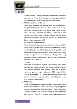 DESAIN MULTIMEDIA
29
bit depth sebesar 1 hingga 24 bit namun tidak mampu menyimpan
alpha channel. Format file ini mampu menyimpan gambar dengan
mode warna RGB, Grayscale, Bitmap dan Indexed Color.
h) PDF (Portable Document Format)
Format file ini digunakan oleh Adobe Acrobat, dan dapat digunakan
oleh grafik berbasis pixel maupun vektor. Format file ini mampu
menyimpan gambar dengan mode warna RGB, CMYK, Indexed
Color, Lab Color, Grayscale dan Bitmap. Format file ini tidak
mampu menyimpan alpha channel. Format file ini sering
menggunakan kompresi JPG dan ZIP, kecuali untuk mode warna
Bitmap yaitu menggunakan CCIT.
i) PNG (Portable Network Graphic)
Format file ini berfungsi sebagai alternatif lain dari format file GIF.
Format file ini digunakan untuk menampilkan objek dalam halaman
web. Kelebihan dari format file ini dibandingkan dengan GIF adalah
kemampuannya menyimpan file dalam bit depth hingga 24 bit serta
mampu menghasilkan latar belakang (background) yang
transparan dengan pinggiran yang halus. Format file ini mampu
menyimpan alpha channel.
j) PIC (Pict)
Format file ini merupakan standar dalam aplikasi grafis dalam
Macintosh dan program pengolah teks dengan kualitas menengah
untuk transfer dokumen antar aplikasi. Format file ini mampu
menyimpan gambar dengan mode warna RGB dengan 1 alpha
channel serta Indexed Color, Grayscale dan Bitmap tanpa alpha
channel. Format file ini juga menyediakan pilihan bit antara 16 dan
32 bit dalam mode warna RGB.
k) TGA (Targa)
Format file ini didesain untuk platform yang menggunakan Targa
True Vision Video Board. Format file ini mampu menyimpan gambar
dengan mode warna RGB dalam 32 bit serta 1 alpha channel, juga
Grayscale, Indexed Color, dan RGB dalam 16 atau 24 bit tanpa
alpha channel. Format file ini berguna untuk menyimpan dokumen
 