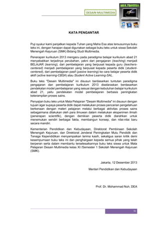 DESAIN MULTIMEDIA
iv
KATA PENGANTAR
Puji syukur kami panjatkan kepada Tuhan yang Maha Esa atas tersusunnya buku
teks ini, dengan harapan dapat digunakan sebagai buku teks untuk siswa Sekolah
Menengah Kejuruan (SMK) Bidang Studi Multimedia.
Penerapan kurikulum 2013 mengacu pada paradigma belajar kurikulum abad 21
menyebabkan terjadinya perubahan, yakni dari pengajaran (teaching) menjadi
BELAJAR (learning), dari pembelajaran yang berpusat kepada guru (teachers-
centered) menjadi pembelajaran yang berpusat kepada peserta didik (student-
centered), dari pembelajaran pasif (pasive learning) ke cara belajar peserta didik
aktif (active learning-CBSA) atau Student Active Learning-SAL.
Buku teks ″Desain Multimedia″ ini disusun berdasarkan tuntutan paradigma
pengajaran dan pembelajaran kurikulum 2013 diselaraskan berdasarkan
pendekatan model pembelajaran yang sesuai dengan kebutuhan belajar kurikulum
abad 21, yaitu pendekatan model pembelajaran berbasis peningkatan
keterampilan proses sains.
Penyajian buku teks untuk Mata Pelajaran ″Desain Multimedia″ ini disusun dengan
tujuan agar supaya peserta didik dapat melakukan proses pencarian pengetahuan
berkenaan dengan materi pelajaran melalui berbagai aktivitas proses sains
sebagaimana dilakukan oleh para ilmuwan dalam melakukan eksperimen ilmiah
(penerapan scientifik), dengan demikian peserta didik diarahkan untuk
menemukan sendiri berbagai fakta, membangun konsep, dan nilai-nilai baru
secara mandiri.
Kementerian Pendidikan dan Kebudayaan, Direktorat Pembinaan Sekolah
Menengah Kejuruan, dan Direktorat Jenderal Peningkatan Mutu Pendidik dan
Tenaga Kependidikan menyampaikan terima kasih, sekaligus saran kritik demi
kesempurnaan buku teks ini dan penghargaan kepada semua pihak yang telah
berperan serta dalam membantu terselesaikannya buku teks siswa untuk Mata
Pelajaran Desain Multimedia kelas XI /Semester 1 Sekolah Menengah Kejuruan
(SMK).
Jakarta, 12 Desember 2013
Menteri Pendidikan dan Kebudayaan
Prof. Dr. Mohammad Nuh, DEA
 