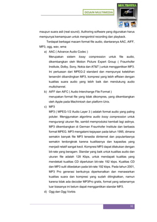 DESAIN MULTIMEDIA
32
maupun suara asli (real sound). Authoring software yang digunakan harus
mempunyai kemampuan untuk mengontrol recording dan playback.
Terdapat berbagai macam format file audio, diantaranya AAC, AIFF,
MP3, ogg, wav, wma
a) AAC ( Advance Audio Codec )
Merupakan sistem lossy compression untuk file audio,
dikembangkan oleh Motion Picture Expert Group ( Fraunhofer
Institute, Dolby, Sony, Nokia dan AT&T ) untuk menggantikan MP3.
Ini perluasan dari MPEG-2 standard dan mempunyai kelebihan
tersendiri dibandingkan MP3, kompresi yang lebih effisien dengan
kualitas suara audio yang lebih baik dan mendukung audio
multichannel.
b) AIFF dan AIFC ( Audio Interchange File Format )
merupakan format file yang tidak dikompres, yang dikembangkan
oleh Apple pada Machintosh dan platform Unix.
c) MP3
MP3 ( MPEG-1/2 Audio Layer 3 ) adalah format audio yang paling
poluler. Menggunakan algoritma audio lossy compression untuk
mengurangi ukuran file, sambil memproduksi kembali lagi aslinya.
MP3 dikembangkan di German Fraunhofer Institute dan berbasis
format MPEG. MP3 mengalami kejayaan pada tahun 1995, dimana
semakin banyak file MP3 tersedia diinternet dan popularitasnya
semakin terdongkrak karena kualitasnya dan kapasitas yang
menjadi relatif sangat kecil. Kompresi MP3 dapat dilakukan dengan
bit-rate yang beragam. Standar yang baik untuk kualitas audio dan
ukuran file adalah 128 Kbps, untuk mendapati kualitas yang
mendekati kualitas CD diperlukan bit-rate 192 kbps. Kualitas CD
dan MP3 sulit dibedakan pada bit-rate 192 kbps. Pada tahun 2001,
MP3 Pro generasi berikutnya diperkenalkan dan menawarkan
kualitas suara dan kompresi yang sudah ditingkatkan, namun
karena tidak ada decoder MP3Pro gratis, format yang sebenarnya
luar biasanya ini belum dapat menggantikan standar MP3.
d) Ogg dan Ogg Vorbis
 