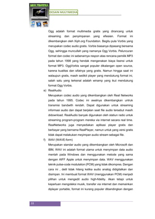 DESAIN MULTIMEDIA
33
Ogg adalah format multimedia gratis yang dirancang untuk
streaming dan penyimpanan yang efiesien. Format ini
dikembangkan oleh Xiph.org Foundation. Begitu pula Vorbis yang
merupakan codec audio gratis. Vorbis biasanya dipasang bersama
Ogg, sehingga muncullah yang namanya Ogg Vorbis. Peluncuran
format dan codec ini sebenarnya respon atas rencana pemilik MP3
pada tahun 1998 yang hendak mengenakan biaya lisensi untuk
format MP3. OggVorbis sangat populer dikalangan open source,
karena kualitas dan sifatnya yang gratis. Namun hingga saat ini
walaupun gratis, masih sedikit player yang mendukung format ini,
salah satu yang terkenal adalah winamp yang ikut mendukung
format Ogg Vorbis.
e) RealAudio
Merupakan codec audio yang dikembangkan oleh Real Networks
pada tahun 1995. Codec ini awalnya dikembangkan untruk
transmisi bandwith rendah. Dapat digunakan untuk streaming
informasi audio dan dapat berjalan saat file audio tersebut masih
didownload. RealAudio banyak digunakan oleh statiun radio untuk
streaming program-program mereka via internet secara real time.
RealNetworks juga menyediakan aplikasi player gratis dan
berbayar yang bernama RealPlayer, namun untuk yang versi gratis
tidak dapat melakukan meyimpan audio stream sebagai file.
f) WAV (WAVE-form)
Merupakan standar audio yang dikembangkan oleh Microsoft dan
IBM, WAV ini adalah format utama untuk menyimpan data audio
mentah pada Windows dan menggunakan metode yang sama
dengan AIFF Apple untuk menyimpan data. WAV menggunakan
teknik pulse-code modulation (PCM) yang tidak dikompres. Dengan
cara ini , detil tidak hilang ketika audio analog didigitalkan dan
disimpan. Ini membuat format WAV (menggunakan PCM) menjadi
pilihan untuk mengedit audio high-fidelity. Akan tetapi untuk
keperluan mengoleksi musik, transfer via internet dan memainkan
diplayer portable, format ini kurang populer dibandingkan dengan
 