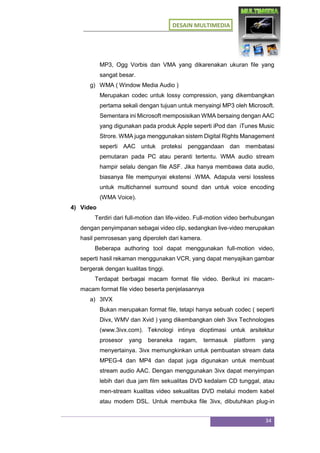 DESAIN MULTIMEDIA
34
MP3, Ogg Vorbis dan VMA yang dikarenakan ukuran file yang
sangat besar.
g) WMA ( Window Media Audio )
Merupakan codec untuk lossy compression, yang dikembangkan
pertama sekali dengan tujuan untuk menyaingi MP3 oleh Microsoft.
Sementara ini Microsoft memposisikan WMA bersaing dengan AAC
yang digunakan pada produk Apple seperti iPod dan iTunes Music
Strore. WMA juga menggunakan sistem Digital Rights Management
seperti AAC untuk proteksi penggandaan dan membatasi
pemutaran pada PC atau peranti tertentu. WMA audio stream
hampir selalu dengan file ASF. Jika hanya membawa data audio,
biasanya file mempunyai ekstensi .WMA. Adapula versi lossless
untuk multichannel surround sound dan untuk voice encoding
(WMA Voice).
4) Video
Terdiri dari full-motion dan life-video. Full-motion video berhubungan
dengan penyimpanan sebagai video clip, sedangkan live-video merupakan
hasil pemrosesan yang diperoleh dari kamera.
Beberapa authoring tool dapat menggunakan full-motion video,
seperti hasil rekaman menggunakan VCR, yang dapat menyajikan gambar
bergerak dengan kualitas tinggi.
Terdapat berbagai macam format file video. Berikut ini macam-
macam format file video beserta penjelasannya
a) 3IVX
Bukan merupakan format file, tetapi hanya sebuah codec ( seperti
Divx, WMV dan Xvid ) yang dikembangkan oleh 3ivx Technologies
(www.3ivx.com). Teknologi intinya dioptimasi untuk arsitektur
prosesor yang beraneka ragam, termasuk platform yang
menyertainya. 3ivx memungkinkan untuk pembuatan stream data
MPEG-4 dan MP4 dan dapat juga digunakan untuk membuat
stream audio AAC. Dengan menggunakan 3ivx dapat menyimpan
lebih dari dua jam film sekualitas DVD kedalam CD tunggal, atau
men-stream kualitas video sekualitas DVD melalui modem kabel
atau modem DSL. Untuk membuka file 3ivx, dibutuhkan plug-in
 