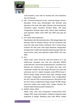 DESAIN MULTIMEDIA
35
untuk Quicktime, untuk video for windows dan untuk Directshow
atau 3ivx Decoder.
b) ASF ( Advanced Streaming Format / Advanced System Format )
Merupakan format yang dikembangkan oleh Microsoft yang
digunakan untuk audio video digital. Didesain untuk streaming dan
membentuk bagian framework Windows Media. ASF dapat
menggunakan beraneka ragam codec. Namun dalam prakteknya
yang digunakan adalah codec WMV atau WMA yang juga dari
Microsoft.
c) AVI ( Audio Video Interleaved )
Diperkenalkan oleh Microsoft pada tahun 1992 sebagai bagian dari
teknologi Video for Windows miliknya. File AVI menyimpan data
audio dan video pada struktur interleaved. File ini hanya berupa
kontainer dan data audio video dapat dikompres menggunakan
berbagai codec. Kualitas dan kapasitas tergantung pada codec dan
secara khusus codec yang digunakan adalah MPEG, Divx atau
WMV.
d) Divx
Adalah codec, bukan format file. Edisi Divx pertama (3.11 dan
sebelumnya) merupakan versi hack dari codecvideo MPEG4
buatan Microsoft. Jeroma Rota pengembang Divx, mendirikan Divx
Networks dan membuat Divx 4, versi terbaru dari codec untuk
menghindari masalah hak cipta dengan Microsoft. Divx pada saat
pembuatan versi 5.2.1 adalah merupakan codec MPEG-4 layer 2.
Dikenal dengan tingkat kompresi yang tinggi, sehingga sangat
memungkin menggunakan codectersebut untuk menggandakan
film DVD. Satu film DVD umumnya berukuran 5 GB sampai 6 GB,
dan Divx mampu mengkompresi hingga menjadi 700 MB, dengan
penurunan kualitas yang sangat minim. Dengan demikian film
tersebut dapat tertampung dalam sekeping CD.
e) MJPEG ( Motion JPEG)
Adalah codec video yang mengompres masing-masing frame
sebagai JPEG image yang terpisah. Kualitasnya tergantung pada
pergerakan di footage. Sebaliknya pada video MPEG, kualitas
 