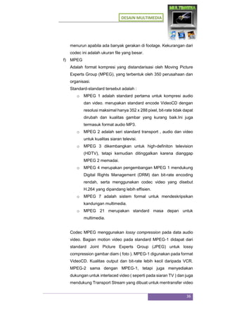 DESAIN MULTIMEDIA
36
menurun apabila ada banyak gerakan di footage. Kekurangan dari
codec ini adalah ukuran file yang besar.
f) MPEG
Adalah format kompresi yang distandarisasi oleh Moving Picture
Experts Group (MPEG), yang terbentuk oleh 350 perusahaan dan
organisasi.
Standard-standard tersebut adalah :
o MPEG 1 adalah standard pertama untuk kompresi audio
dan video. merupakan standard encode VideoCD dengan
resolusi maksimal hanya 352 x 288 pixel, bit-rate tidak dapat
dirubah dan kualitas gambar yang kurang baik.Ini juga
termasuk format audio MP3.
o MPEG 2 adalah seri standard transport , audio dan video
untuk kualitas siaran televisi.
o MPEG 3 dikembangkan untuk high-definiton television
(HDTV), tetapi kemudian ditinggalkan karena dianggap
MPEG 2 memadai.
o MPEG 4 merupakan pengembangan MPEG 1 mendukung
Digital Rights Management (DRM) dan bit-rate encoding
rendah, serta menggunakan codec video yang disebut
H.264 yang dipandang lebih effisien.
o MPEG 7 adalah sistem formal untuk mendeskripsikan
kandungan multimedia.
o MPEG 21 merupakan standard masa depan untuk
multimedia.
Codec MPEG menggunakan lossy compression pada data audio
video. Bagian motion video pada standard MPEG-1 didapat dari
standard Joint Picture Experts Group (JPEG) untuk lossy
compression gambar diam ( foto ). MPEG-1 digunakan pada format
VideoCD. Kualitas output dan bit-rate lebih kecil daripada VCR.
MPEG-2 sama dengan MPEG-1, tetapi juga menyediakan
dukungan untuk interlaced video ( seperti pada siaran TV ) dan juga
mendukung Transport Stream yang dibuat untuk mentransfer video
 