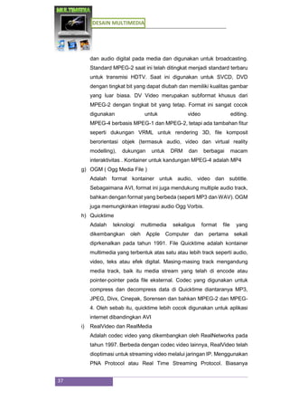 DESAIN MULTIMEDIA
37
dan audio digital pada media dan digunakan untuk broadcasting.
Standard MPEG-2 saat ini telah ditingkat menjadi standard terbaru
untuk transmisi HDTV. Saat ini digunakan untuk SVCD, DVD
dengan tingkat bit yang dapat diubah dan memiliki kualitas gambar
yang luar biasa. DV Video merupakan subformat khusus dari
MPEG-2 dengan tingkat bit yang tetap. Format ini sangat cocok
digunakan untuk video editing.
MPEG-4 berbasis MPEG-1 dan MPEG-2, tetapi ada tambahan fitur
seperti dukungan VRML untuk rendering 3D, file komposit
berorientasi objek (termasuk audio, video dan virtual reality
modelling), dukungan untuk DRM dan berbagai macam
interaktivitas . Kontainer untuk kandungan MPEG-4 adalah MP4
g) OGM ( Ogg Media File )
Adalah format kontainer untuk audio, video dan subtitle.
Sebagaimana AVI, format ini juga mendukung multiple audio track,
bahkan dengan format yang berbeda (seperti MP3 dan WAV). OGM
juga memungkinkan integrasi audio Ogg Vorbis.
h) Quicktime
Adalah teknologi multimedia sekaligus format file yang
dikembangkan oleh Apple Computer dan pertama sekali
diprkenalkan pada tahun 1991. File Quicktime adalah kontainer
multimedia yang terbentuk atas satu atau lebih track seperti audio,
video, teks atau efek digital. Masing-masing track mengandung
media track, baik itu media stream yang telah di encode atau
pointer-pointer pada file eksternal. Codec yang digunakan untuk
compress dan decompress data di Quicktime diantaranya MP3,
JPEG, Divx, Cinepak, Sorensen dan bahkan MPEG-2 dan MPEG-
4. Oleh sebab itu, quicktime lebih cocok digunakan untuk aplikasi
internet dibandingkan AVI
i) RealVideo dan RealMedia
Adalah codec video yang dikembangkan oleh RealNetworks pada
tahun 1997. Berbeda dengan codec video lainnya, RealVideo telah
dioptimasi untuk streaming video melalui jaringan IP. Menggunakan
PNA Protocol atau Real Time Streaming Protocol. Biasanya
 