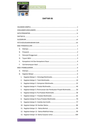 DESAIN MULTIMEDIA
v
DAFTAR ISI
HALAMAN SAMPUL............................................................................................................. ii
DISKLAIMER (DISCLAIMER) ................................................................................................ iii
KATA PENGANTAR...............................................................................................................iv
DAFTAR ISI........................................................................................................................... v
GLOSARIUM .......................................................................................................................vii
PETA KEDUDUKAN BAHAN AJAR.......................................................................................viii
BAB I PENDAHULUAN ......................................................................................................... 1
A. Diskripsi................................................................................................................... 1
B. Prasyarat. ................................................................................................................ 2
C. Petunjuk Penggunaan. ............................................................................................ 3
D. Tujuan Akhir............................................................................................................ 3
E. Kompetensi Inti Dan Kompetensi Dasar ................................................................. 4
F. Cek Kemampuan Awal ............................................................................................ 5
BAB II PEMBELAJARAN........................................................................................................ 6
A. Diskripsi................................................................................................................... 6
B. Kegiatan Belajar ...................................................................................................... 6
1. Kegiatan Belajar 1 : Etimologi Multimedia.......................................................... 6
2. Kegiatan belajar 2 : Tools Multimedia............................................................... 14
3. Kegiatan belajar 3 : Komponen Multimedia...................................................... 22
4. Kegiatan belajar 4 : Produk Multimedia............................................................ 44
5. Kegiatan belajar 5: Perencanaan dan Pembuatan Proyek Multimedia............. 50
6. Kegiatan belajar 6: Pra Produksi Multimedia.................................................... 58
7. Kegiatan belajar 7: Produksi Multimedia ......................................................... 65
8. Kegiatan belajar 8: Pasca Produksi Multimedia ................................................ 70
9. Kegiatan belajar 9 : Estetika Seni Grafis............................................................ 77
10. Kegiatan belajar 10: Gambar Sketsa.................................................................. 86
11. Kegiatan belajar 11 : Sketsa Bentuk .................................................................. 93
12. Kegiatan belajar 12 : Sketsa Makhluk hidup ..................................................... 99
13. Kegiatan belajar 13: Sketsa Suasana ramai..................................................... 104
 
