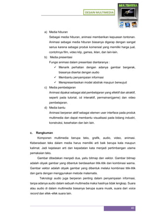 DESAIN MULTIMEDIA
40
a) Media hiburan
Sebagai media hiburan, animasi memberikan kepuasan tontonan.
Animasi sebagai media hiburan biasanya digarap dengan sangat
serius karena sebagai produk komersial yang memiliki harga jual,
contohnya film, video klip, games, iklan, dan lain-lain.
b) Media presentasi
Fungsi animasi dalam presentasi diantaranya :
 Menarik perhatian dengan adanya gambar bergerak,
biasanya disertai dengan audio
 Membantu penyampaian informasi
 Merepresentasikan model abstrak maupun berwujud
c) Media pembelajaran
Animasi dipakai sebagai alat pembelajaran yang efektif dan atraktif,
seperti pada tutorial, cd interaktif, permainan(game) dan video
pembelajaran.
d) Media bantu
Animasi berperan aktif sebagai elemen user interface pada produk
multimedia dan dapat membantu visualisasi pada bidang industri,
konstruksi, kesehatan dan lain lain.
c. Rangkuman
Komponen multimedia berupa teks, grafik, audio, video, animasi.
Keberadaan teks dalam media harus memiliki arti baik berupa kata maupun
kalimat. Jadi kejelasan arti dan kepadatan kata menjadi pertimbangan utama
pemakaian teks.
Gambar dibedakan menjadi dua, yaitu bitmap dan vektor. Gambar bitmap
adalah obyek gambar yang dibentuk berdasarkan titik-titik dan kombinasi warna.
Gambar vektor adalah obyek gambar yang dibentuk melalui kombinasi titik-titik
dan garis dengan menggunakan metode matematis.
Teknologi audio juga berperan penting dalam penyampaian informasi,
tanpa adanya audio dalam sebuah multimedia maka hasilnya tidak lengkap. Suara
atau audio di dalam multimedia biasanya berupa suara musik, suara dari voice
record dan efek–efek suara lain.
 
