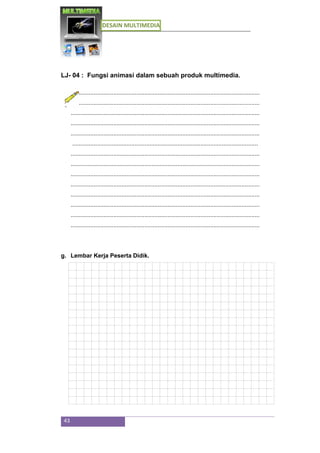 DESAIN MULTIMEDIA
43
LJ- 04 : Fungsi animasi dalam sebuah produk multimedia.
...................................................................................................................
...................................................................................................................
...................................................................................................................
...................................................................................................................
...................................................................................................................
.................................................................................................................
...................................................................................................................
...................................................................................................................
...................................................................................................................
...................................................................................................................
...................................................................................................................
...................................................................................................................
...................................................................................................................
...................................................................................................................
g. Lembar Kerja Peserta Didik.
 