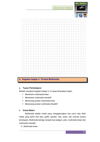 DESAIN MULTIMEDIA
44
4. Kegiatan belajar 4 : Produk Multimedia
a. Tujuan Pembelajaran
Setelah mengikuti kegiatan belajar 4 ini siswa diharapkan dapat :
 Memahami multimedia linear
 Memahami multimedia interaktif
 Merancang produk multimedia linear
 Merancang produk multimedia interaktif
b. Uraian Materi
Multimedia adalah media yang menggabungkan dua unsur atau lebih
media yang terdiri dari teks, grafik, gambar, foto, audio, dan animasi secara
terintegrasi. Multimedia terbagi menjadi dua kategori, yaitu: multimedia linear dan
multimedia interaktif.
1) Multimedia linear
 