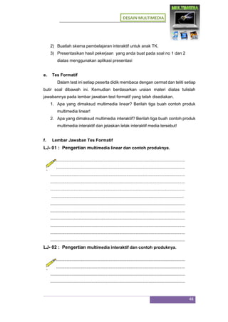 DESAIN MULTIMEDIA
48
2) Buatlah skema pembelajaran interaktif untuk anak TK.
3) Presentasikan hasil pekerjaan yang anda buat pada soal no 1 dan 2
diatas menggunakan aplikasi presentasi
e. Tes Formatif
Dalam test ini setiap peserta didik membaca dengan cermat dan teliti setiap
butir soal dibawah ini. Kemudian berdasarkan uraian materi diatas tulislah
jawabannya pada lembar jawaban test formatif yang telah disediakan.
1. Apa yang dimaksud multimedia linear? Berilah tiga buah contoh produk
multimedia linear!
2. Apa yang dimaksud multimedia interaktif? Berilah tiga buah contoh produk
multimedia interaktif dan jelaskan letak interaktif media tersebut!
f. Lembar Jawaban Tes Formatif
LJ- 01 : Pengertian multimedia linear dan contoh produknya.
...................................................................................................................
...................................................................................................................
...................................................................................................................
...................................................................................................................
...................................................................................................................
.................................................................................................................
...................................................................................................................
...................................................................................................................
...................................................................................................................
...................................................................................................................
...................................................................................................................
...................................................................................................................
LJ- 02 : Pengertian multimedia interaktif dan contoh produknya.
...................................................................................................................
...................................................................................................................
...................................................................................................................
...................................................................................................................
 