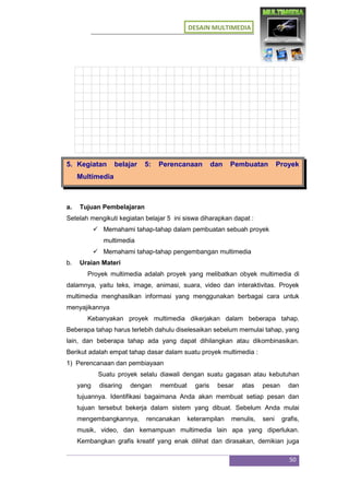 DESAIN MULTIMEDIA
50
5. Kegiatan belajar 5: Perencanaan dan Pembuatan Proyek
Multimedia
a. Tujuan Pembelajaran
Setelah mengikuti kegiatan belajar 5 ini siswa diharapkan dapat :
 Memahami tahap-tahap dalam pembuatan sebuah proyek
multimedia
 Memahami tahap-tahap pengembangan multimedia
b. Uraian Materi
Proyek multimedia adalah proyek yang melibatkan obyek multimedia di
dalamnya, yaitu teks, image, animasi, suara, video dan interaktivitas. Proyek
multimedia menghasilkan informasi yang menggunakan berbagai cara untuk
menyajikannya
Kebanyakan proyek multimedia dikerjakan dalam beberapa tahap.
Beberapa tahap harus terlebih dahulu diselesaikan sebelum memulai tahap, yang
lain, dan beberapa tahap ada yang dapat dihilangkan atau dikombinasikan.
Berikut adalah empat tahap dasar dalam suatu proyek multimedia :
1) Perencanaan dan pembiayaan
Suatu proyek selalu diawali dengan suatu gagasan atau kebutuhan
yang disaring dengan membuat garis besar atas pesan dan
tujuannya. Identifikasi bagaimana Anda akan membuat setiap pesan dan
tujuan tersebut bekerja dalam sistem yang dibuat. Sebelum Anda mulai
mengembangkannya, rencanakan keterampilan menulis, seni grafis,
musik, video, dan kemampuan multimedia lain apa yang diperlukan.
Kembangkan grafis kreatif yang enak dilihat dan dirasakan, demikian juga
 