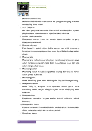 DESAIN MULTIMEDIA
53
1) Mendefinisikan masalah
Mendefinisikan masalah sistem adalah hal yang pertama yang dilakukan
oleh seorang analis sistem
2) Studi kelayakan
Hal kedua yang dilakukan analis sistem adalah studi kelayakan, apakah
pengembangan sistem multimedia layak diteruskan atau tidak.
3) Analisis kebutuhan sistem
Menganalisis maksud, tujuan dan sasaran sistem merupakan hal yang
dilakukan pada tahap ini.
4) Merancang konsep
Pada tahap ini, analisis sistem terlibat dengan user untuk merancang
konsep yang menentukan keseluruhan pesan dan isi dari aplikasi yang akan
dibuat.
5) Merancang isi
Merancang isi meliputi mengevaluasi dan memilih daya tarik pesan, gaya
dalam mengeksekusi pesan, nada dalam mengeksekusi pesan dan kata
dalam mengeksekusi pesan.
6) Merancang naskah
Merancang naskah merupakan spesifikasi lengkap dari teks dan narasi
dalam aplikasi multimedia.
7) Merancang grafik
Dalam merancang grafik, analis memilih grafik yang sesuai dengan dialog.
8) Memproduksi sistem
Dalam tahap ini, komputer mulai digunakan secara penuh, untuk
merancang sistem, dengan menggabungkan ketujuh tahap yang telah
dilakukan.
9) Mengetes sistem
Pengetesan merupakan langkah setelah aplikasi multimedia selesai
dirancang.
10) Menggunakan sistem
Implementasi sistem multimedia dipahami sebagai sebuah proses apakah
sistem multimedia mampu beroperasi dengan baik.
11) Memelihara sistem
 