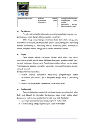 DESAIN MULTIMEDIA
55
Memelihara sistem Apakah sistem
multimedia perlu
diperbaiki?
- Penggandaan sistem
- Pengkajian ulang
sistem
- Dukungan secara
berkesinambungan
c. Rangkuman
Proyek multimedia dikerjakan dalam empat tahap yaitu perencanaan dan
pembiayaan, desain dan produksi, pengujian, pengiriman.
Siklus hidup pengembangan multimedia terdiri dari sebelas tahap, yaitu
mendefinisikan masalah, studi kelayakan, analisis kebutuhan system, merancang
konsep, merancang isi, merancang naskah, merancang grafik, memproduksi
sistem, mengetes sistem, menggunakan sistem, memelihara sistem.
d. Tugas
Pada sebuah sekolah menengah, banyak sekali siswa yang sering
membuang sampah sembarangan. Sehingga lingkungan sekolah menjadi kotor,
sampah bertebaran dimana-mana. Apabila diperingatkan, alasan mereka adalah
“nanti juga ada petugas kebersihan yang akan memunguti/menyapu sampah-
sampah tersebut”
Berdasarkan masalah diatas :
1. Buatlah analisis berdasarkan tahap-tahap pengembangan sistem
multimedia, yaitu tahap 2 (studi kelayakan) hingga tahap 7 (merancang
grafik).
2. Buatlah rancangan waktu pelaksanaan untuk setiap tahap.
e. Tes Formatif
Dalam test ini setiap peserta didik membaca dengan cermat dan teliti setiap
butir soal dibawah ini. Kemudian berdasarkan uraian materi diatas tulislah
jawabannya pada lembar jawaban test formatif yang telah disediakan
1. Apa fungsi perencanaan dalam sebuah proyek multimedia?
2. Sebutkan tahap-tahap pengembangan sistem multimedia!
 