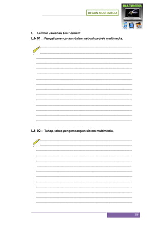 DESAIN MULTIMEDIA
56
f. Lembar Jawaban Tes Formatif
LJ- 01 : Fungsi perencanaan dalam sebuah proyek multimedia.
...................................................................................................................
...................................................................................................................
...................................................................................................................
...................................................................................................................
...................................................................................................................
.................................................................................................................
...................................................................................................................
...................................................................................................................
...................................................................................................................
...................................................................................................................
...................................................................................................................
...................................................................................................................
...................................................................................................................
...................................................................................................................
...................................................................................................................
LJ- 02 : Tahap-tahap pengembangan sistem multimedia.
...................................................................................................................
...................................................................................................................
...................................................................................................................
...................................................................................................................
...................................................................................................................
.................................................................................................................
...................................................................................................................
...................................................................................................................
...................................................................................................................
...................................................................................................................
...................................................................................................................
...................................................................................................................
...................................................................................................................
 