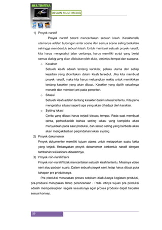 DESAIN MULTIMEDIA
59
1) Proyek naratif
Proyek naratif berarti menceritakan sebuah kisah. Karakteristik
utamanya adalah hubungan antar scene dan semua scene saling berkaitan
sehingga membentuk sebuah kisah. Untuk membuat sebuah proyek naratif,
kita harus mengetahui jalan ceritanya, harus memiliki script yang berisi
semua dialog yang akan dilakukan oleh aktor, deskripsi tempat dan suasana.
o Karakter
Sebuah kisah adalah tentang karakter, pelaku utama dari setiap
kejadian yang diceritakan dalam kisah tersebut. Jika kita membuat
proyek naratif, maka kita harus meluangkan waktu untuk memikirkan
tentang karakter yang akan dibuat. Karakter yang dipilih sebaiknya
menarik dan memberi arti pada penonton.
o Situasi
Sebuah kisah adalah tentang karakter dalam situasi tertentu. Kita perlu
mengetahui situasi seperti apa yang akan dihadapi oleh karakter.
o Setting lokasi
Cerita yang dibuat harus terjadi disuatu tempat. Pada saat membuat
cerita, perhatikanlah bahwa setting lokasi yang kompleks akan
menyulitkan pada saat produksi, dan setiap seting yang berbeda akan
akan mengakibatkan perpindahan lokasi syuting
2) Proyek dokumenter
Proyek dokumenter memiliki tujuan utama untuk melaporkan suatu fakta
yang terjadi. Kebanyakan proyek dokumenter berbentuk naratif dengan
tambahan wawancara didalamnya.
3) Proyek non-naratif/seni
Proyek non-naratif tidak menceritakan sebuah kisah tertentu. Misalnya video
seni atau paduan suara. Dalam sebuah proyek seni, tetap harus dibuat pula
tahapan pra produksinya.
Pra produksi merupakan proses sebelum dilakukanya kegiatan produksi,
pra-produksi merupakan tahap perencanaan . Pada intinya tujuan pra produksi
adalah mempersiapkan segala sesuatunya agar proses produksi dapat berjalan
sesuai konsep.
 