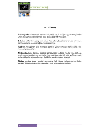DESAIN MULTIMEDIA
vii
GLOSARIUM
Desain grafis adalah suatu bentuk komunikasi visual yang menggunakan gambar
untuk menyampaikan informasi atau pesan seefektif mungkin.
Estetika adalah ilmu yang membahas keindahan, bagaimana ia bisa terbentuk,
dan bagaimana seseorang bisa merasakannya.
Ilustrasi, merupakan seni membuat gambar yang berfungsi memperjelas dan
menerangkan naskah.
Multimedia,dapat diartikan sebagai penggunaan berbagai media yang berbeda
untuk membawa atau menyampaikan informasi dalam bentuk teks, grafik, animasi,
audio, video dan atau gabungan dari beberapa komponen tersebut.
Sketsa, gambar kasar, bersifat sementara, baik diatas kertas maupun diatas
kanvas, dengan tujuan untuk dikerjakan lebih lanjut sebagai lukisan.
 