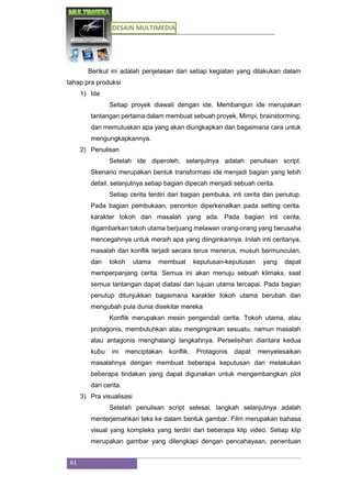 DESAIN MULTIMEDIA
61
Berikut ini adalah penjelasan dari setiap kegiatan yang dilakukan dalam
tahap pra produksi
1) Ide
Setiap proyek diawali dengan ide. Membangun ide merupakan
tantangan pertama dalam membuat sebuah proyek, Mimpi, brainstorming,
dan memutuskan apa yang akan diungkapkan dan bagaimana cara untuk
mengungkapkannya.
2) Penulisan
Setelah ide diperoleh, selanjutnya adalah penulisan script.
Skenario merupakan bentuk transformasi ide menjadi bagian yang lebih
detail. selanjutnya setiap bagian dipecah menjadi sebuah cerita.
Setiap cerita terdiri dari bagian pembuka, inti cerita dan penutup.
Pada bagian pembukaan, penonton diperkenalkan pada setting cerita.
karakter tokoh dan masalah yang ada. Pada bagian inti cerita,
digambarkan tokoh utama berjuang melawan orang-orang yang berusaha
mencegahnya untuk meraih apa yang diinginkannya. Inilah inti ceritanya,
masalah dan konflik terjadi secara terus menerus, musuh bermunculan,
dan tokoh utama membuat keputusan-keputusan yang dapat
memperpanjang cerita. Semua ini akan menuju sebuah klimaks, saat
semua tantangan dapat diatasi dan tujuan utama tercapai. Pada bagian
penutup ditunjukkan bagaimana karakter tokoh utama berubah dan
mengubah pula dunia disekitar mereka
Konflik merupakan mesin pengendali cerita. Tokoh utama, atau
protagonis, membutuhkan atau menginginkan sesuatu, namun masalah
atau antagonis menghalangi langkahnya. Perselisihan diantara kedua
kubu ini menciptakan konflik. Protagonis dapat menyelesaikan
masalahnya dengan membuat beberapa keputusan dan melakukan
beberapa tindakan yang dapat digunakan untuk mengembangkan plot
dari cerita.
3) Pra visualisasi
Setelah penulisan script selesai, langkah selanjutnya adalah
menterjemahkan teks ke dalam bentuk gambar. Film merupakan bahasa
visual yang kompleks yang terdiri dari beberapa klip video. Setiap klip
merupakan gambar yang dilengkapi dengan pencahayaan, penentuan
 