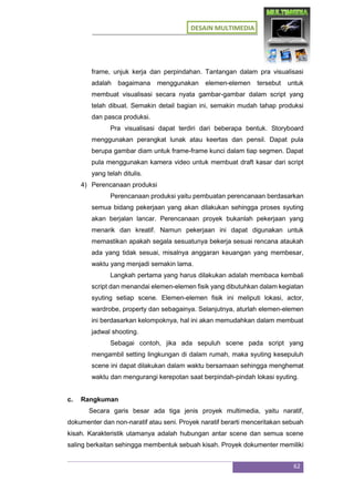 DESAIN MULTIMEDIA
62
frame, unjuk kerja dan perpindahan. Tantangan dalam pra visualisasi
adalah bagaimana menggunakan elemen-elemen tersebut untuk
membuat visualisasi secara nyata gambar-gambar dalam script yang
telah dibuat. Semakin detail bagian ini, semakin mudah tahap produksi
dan pasca produksi.
Pra visualisasi dapat terdiri dari beberapa bentuk. Storyboard
menggunakan perangkat lunak atau keertas dan pensil. Dapat pula
berupa gambar diam untuk frame-frame kunci dalam tiap segmen. Dapat
pula menggunakan kamera video untuk membuat draft kasar dari script
yang telah ditulis.
4) Perencanaan produksi
Perencanaan produksi yaitu pembuatan perencanaan berdasarkan
semua bidang pekerjaan yang akan dilakukan sehingga proses syuting
akan berjalan lancar. Perencanaan proyek bukanlah pekerjaan yang
menarik dan kreatif. Namun pekerjaan ini dapat digunakan untuk
memastikan apakah segala sesuatunya bekerja sesuai rencana ataukah
ada yang tidak sesuai, misalnya anggaran keuangan yang membesar,
waktu yang menjadi semakin lama.
Langkah pertama yang harus dilakukan adalah membaca kembali
script dan menandai elemen-elemen fisik yang dibutuhkan dalam kegiatan
syuting setiap scene. Elemen-elemen fisik ini meliputi lokasi, actor,
wardrobe, property dan sebagainya. Selanjutnya, aturlah elemen-elemen
ini berdasarkan kelompoknya, hal ini akan memudahkan dalam membuat
jadwal shooting.
Sebagai contoh, jika ada sepuluh scene pada script yang
mengambil setting lingkungan di dalam rumah, maka syuting kesepuluh
scene ini dapat dilakukan dalam waktu bersamaan sehingga menghemat
waktu dan mengurangi kerepotan saat berpindah-pindah lokasi syuting.
c. Rangkuman
Secara garis besar ada tiga jenis proyek multimedia, yaitu naratif,
dokumenter dan non-naratif atau seni. Proyek naratif berarti menceritakan sebuah
kisah. Karakteristik utamanya adalah hubungan antar scene dan semua scene
saling berkaitan sehingga membentuk sebuah kisah. Proyek dokumenter memiliki
 