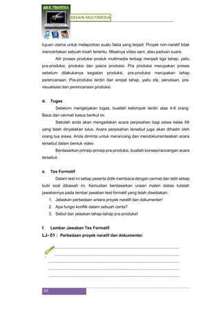 DESAIN MULTIMEDIA
63
tujuan utama untuk melaporkan suatu fakta yang terjadi. Proyek non-naratif tidak
menceritakan sebuah kisah tertentu. Misalnya video seni, atau paduan suara.
Alir proses produksi produk multimedia terbagi menjadi tiga tahap, yaitu
pra-produksi, produksi dan pasca produksi. Pra produksi merupakan proses
sebelum dilakukanya kegiatan produksi, pra-produksi merupakan tahap
perencanaan. Pra-produksi terdiri dari empat tahap, yaitu ide, penulisan, pra-
visualisasi dan perencanaan produksi.
d. Tugas
Sebelum mengerjakan tugas, buatlah kelompok terdiri atas 4-6 orang.
Baca dan cermati kasus berikut ini.
Sekolah anda akan mengadakan acara perpisahan bagi siswa kelas XII
yang telah dinyatakan lulus. Acara perpisahan tersebut juga akan dihadiri oleh
orang tua siswa. Anda diminta untuk merancang dan mendokumentasikan acara
tersebut dalam bentuk video.
Berdasarkan prinsip-prinsip pra-produksi, buatlah konsep/rancangan acara
tersebut.
e. Tes Formatif
Dalam test ini setiap peserta didik membaca dengan cermat dan teliti setiap
butir soal dibawah ini. Kemudian berdasarkan uraian materi diatas tulislah
jawabannya pada lembar jawaban test formatif yang telah disediakan.
1. Jelaskan perbedaan antara proyek naratif dan dokumenter!
2. Apa fungsi konflik dalam sebuah cerita?
3. Sebut dan jelaskan tahap-tahap pra-produksi!
f. Lembar Jawaban Tes Formatif
LJ- 01 : Perbedaan proyek naratif dan dokumenter.
...................................................................................................................
...................................................................................................................
...................................................................................................................
...................................................................................................................
...................................................................................................................
 