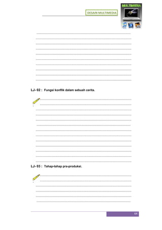 DESAIN MULTIMEDIA
64
.................................................................................................................
...................................................................................................................
...................................................................................................................
...................................................................................................................
...................................................................................................................
...................................................................................................................
...................................................................................................................
...................................................................................................................
...................................................................................................................
...................................................................................................................
LJ- 02 : Fungsi konflik dalam sebuah cerita.
...................................................................................................................
...................................................................................................................
...................................................................................................................
...................................................................................................................
...................................................................................................................
.................................................................................................................
...................................................................................................................
...................................................................................................................
...................................................................................................................
...................................................................................................................
...................................................................................................................
...................................................................................................................
...................................................................................................................
LJ- 03 : Tahap-tahap pra-produksi.
...................................................................................................................
...................................................................................................................
...................................................................................................................
...................................................................................................................
...................................................................................................................
.................................................................................................................
 
