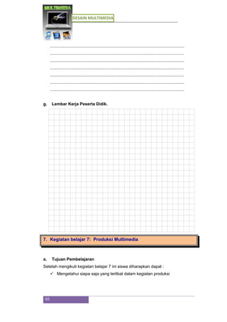DESAIN MULTIMEDIA
65
...................................................................................................................
...................................................................................................................
...................................................................................................................
...................................................................................................................
...................................................................................................................
...................................................................................................................
...................................................................................................................
g. Lembar Kerja Peserta Didik.
7. Kegiatan belajar 7: Produksi Multimedia
a. Tujuan Pembelajaran
Setelah mengikuti kegiatan belajar 7 ini siswa diharapkan dapat :
 Mengetahui siapa saja yang terlibat dalam kegiatan produksi
 