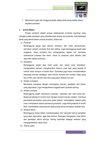 DESAIN MULTIMEDIA
66
 Memahami tugas dan tanggung jawab setiap pihak yang terlibat dalam
kegiatan produksi
b. Uraian Materi
Proses produksi adalah proses pelaksanaan produksi (syuting) yang
mengacu pada persiapan yang dihasilkandari proses pra produksi. Ada beberapa
pihak yang terkait dalam proses produksi, antara lain :
1) Produser
Bertanggung jawab atas seluruh produksi, dari mulai perencanaan,
penulisan naskah, produksi final dan editing. Juga bertanggung jawab atas
anggaran, biaya produksi dan mengorganisir segala hal, termasuk
operasional produksi dan team. Untuk itu produser perlu dibantu oleh
sejumlah asisten produser.
2) Sutradara
Bertanggung jawab atas hasil audio dan visual yang diciptakan,
mengarahkan pemain, mengkoordinir seluruh crew baik yang berada di
control room maupun di studio floor. Sutradara juga harus memperhatikan
beberapa monitor sekaligus, baik monitor kamera dari sumber video yang
lain (VTR), dan memilih shot-shot yang akan direkam (on air)
3) Asisten sutradara
Membantu sutradara dengan menyiapkan pemain, peralatan dan bahan
yang digunakan, juga mengarahkan anggota team produksi lainnya
4) Asisten produksi
Bertanggung jawab membantu produser, sutradara dan crew yang lain.
Biasanya bekerja di control room dengan macam-macam catatan, membuat
perubahan-perubahan yang perlu pada naskah, membagikan naskah pada
crew, menyiapkan bahan pendukung produksi. Juga sering bekerja di studio
floor, membisikkan pada pemain dialog yang harus diucapkan apabila lupa.
5) Direktur teknis
Bertanggung jawab dalam mempersiapkan dan menyetel semua peralatan
yang akan digunakan, agar bisa sinkron. Bertugas mengawasi crew teknis
dan peralatan teknis lainnya. Sering bertindak sebagai switcher yang
mengoperasikan video mixer.
6) Teknisi audio
 