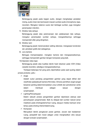 DESAIN MULTIMEDIA
67
Bertanggung jawab pada bagian audio, dengan menghadapi peralatan
mixing, audio mixer dan bermacam-macam sumber audio (microphone, tape,
recorder). Mengatur balance suara dari berbagai sumber, juga mengatur
penempatan mikrofon.
7) Direktur tata cahaya
Bertanggung jawab atas perencanaan dan pelaksanaan tata cahaya,
mengatur penempatan sumber cahaya, mengarahkannya sehingga
memperoleh efek yang diinginkan.
8) Direktur seni
Bertanggung jawab merencanakan setting dekorasi, mengawasi konstruksi
set, penataan grafis dan sebagainya.
9) Juru kamera
Bertugas mempersiapkan, mengatur kamera dan mengoperasikannya,
sehingga memperoleh gambar dengan komposisi yang baik.
10) Operator video tape
Bertanggung jawab atas kualitas teknik hasil rekaman pada VCR (Video
cassete recorder), sekaligus mengoperasikannya.
Terdapat beberapa hal yang perlu diperhatikan pada saat syuting dalam
proses produksi, yaitu :
 Angle
Adalah sudut pandang pengambilan gambar yang dapat dilihat dari
viewfinder padasebuah kamera film/video. Dimana pemilihan angel sangat
berperan penting dalammenciptakan unsur artistik dan pemahaman cerita
dalam membuat adegan sesuai dengan
script/naskah.
 Lighting/Pencahayaan
Dalam sebuah proses pengambilan gambar diperlukan adanya aset
pencahayaan yangmemadai. Baik itu didapat dari sumber natural (sinar
matahari) pada shotingexterior/luar ruang, ataupun melalui bantuan sinar
lampu pada shoting interior/dalamruang.
 Komposisi
Merupakan teknik pengaturan posisi gambar, ukuran dan kedalaman
ruang, perspektif dan mood adegan untuk menghasilkan citra sesuai
dengan tuntutan script/naskah.
 