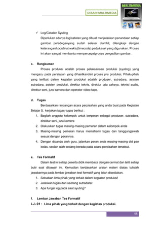 DESAIN MULTIMEDIA
68
 Log/Catatan Syuting
Diperlukan adanya log/catatan yang dibuat menjelaskan penandaan setiap
gambar peradeganyang sudah selesai diambil, dilengkapi dengan
keterangan koordinat waktu(timecode) pada kaset yang digunakan. Proses
ini akan sangat membantu mempercepatproses pengeditan gambar.
c. Rangkuman
Proses produksi adalah proses pelaksanaan produksi (syuting) yang
mengacu pada persiapan yang dihasilkandari proses pra produksi. Pihak-pihak
yang terlibat dalam kegiatan produksi adalah produser, sutradara, asisten
sutradara, asisten produksi, direktur teknis, direktur tata cahaya, teknisi audio,
direktur seni, juru kamera dan operator video tape.
d. Tugas
Berdasarkan rancangan acara perpisahan yang anda buat pada Kegiatan
Belajar 5, kerjakan tugas-tugas berikut :
1. Bagilah anggota kelompok untuk berperan sebagai produser, sutradara,
direktur seni, juru kamera
2. Diskusikan tugas masing-masing pemeran dalam kelompok anda
3. Masing-masing pemeran harus memahami tugas dan tanggungjawab
sesuai dengan perannya.
4. Dengan dipandu oleh guru, jalankan peran anda masing-masing did pan
kelas, seolah-olah sedang berada pada acara perpisahan tersebut.
e. Tes Formatif
Dalam test ini setiap peserta didik membaca dengan cermat dan teliti setiap
butir soal dibawah ini. Kemudian berdasarkan uraian materi diatas tulislah
jawabannya pada lembar jawaban test formatif yang telah disediakan.
1. Sebutkan lima pihak yang terkait dalam kegiatan produksi!
2. Jelaskan tugas dari seorang sutradara!
3. Apa fungsi log pada saat syuting?
f. Lembar Jawaban Tes Formatif
LJ- 01 : Lima pihak yang terkait dengan kegiatan produksi.
 