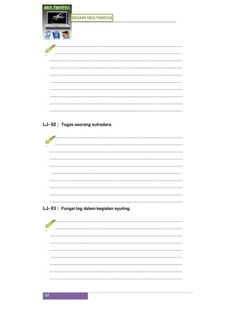 DESAIN MULTIMEDIA
69
...................................................................................................................
...................................................................................................................
...................................................................................................................
...................................................................................................................
...................................................................................................................
.................................................................................................................
...................................................................................................................
...................................................................................................................
...................................................................................................................
...................................................................................................................
LJ- 02 : Tugas seorang sutradara.
...................................................................................................................
...................................................................................................................
...................................................................................................................
...................................................................................................................
...................................................................................................................
.................................................................................................................
...................................................................................................................
...................................................................................................................
...................................................................................................................
...................................................................................................................
LJ- 03 : Fungsi log dalam kegiatan syuting.
...................................................................................................................
...................................................................................................................
...................................................................................................................
...................................................................................................................
...................................................................................................................
.................................................................................................................
...................................................................................................................
...................................................................................................................
...................................................................................................................
 