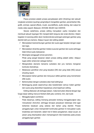 DESAIN MULTIMEDIA
71
Pasca produksi adalah proses penyelesaian akhir (finishing) dari sebuah
rangkaian produksi (syuting) yangmeliputi mengeditan gambar, penambahan title,
grafik, animasi, special effects, musik, soundeffects, audio dubing, dan output ke
media video seperti: Betacam, DVCAM, MiniDV dan CD/DVD.
Secara sederhana, proses editing merupakan usaha merapikan dan
membuat sebuah tayangan film menjadi lebih berguna dan enak ditonton. Dalam
kegiatan ini seorang editor akan merekonstruksi potongan-potongan gambar yang
diambil oleh juru kamera. Adapun tujuan dari editing adalah:
 Menciptakan kesinambungan gambar dan suara agar berjalan dengan wajar
dan logis.
 Menciptakan dinamika gambar melalui susunan gambar dan suara sehingga
tidak timbul suatu kebosanan.
 Merangkai penggugah emosi penonton.
Pihak yang sangat berperan dalam proses editing adalah editor. Adapun
tugas editor antara lain sebagai berikut:
 Menganalisis skenario bersama sutradara dan juru kamera mengenai
kontruksi dramatinya.
 Melakukan pemilihan shot yang terpakai (OK) dan yang tidak (NG) sesuai
shooting report.
 Menyiapkan bahan gambar dan menyusun daftar gambar yang memerlukan
efek suara.
 Berkonsultasi dengan sutradara atas hasil editingnya
 Bertanggung jawab sepenuhnya atas keselamatan semua materi gambar
dan suara yang diserahkan kepadanya untuk keperluan editing.
Editing dilakukan utk berbagai alasan, maka kemudian dikenal dengan tiga
fungsi dasar editing menurut Herbert Zettl yaitu combine, trim, dan build.
o Menggabungkan (combine)
Pada dasarnya, editing memang persoalan tentang menggabungkan atau
menyatukan shot-shot, sehingga tercapai perpaduan beberapa shot agar
terbentuk kesatuan yang selaras dari bahan yang diambil. Proses
penggabungan untuk memperoleh kontinuitas gambar ini merupakan suatu
kreativitas seni tersendiri, dalam hal ini faktor pengalaman, dasar acuan, isi
pesan yang disampaikan akan mempengaruhi nilai kreativitas pada proses
penggabungan gambar.
 