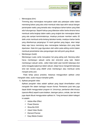 DESAIN MULTIMEDIA
72
o Memangkas (trim)
Trimming atau memangkas merupakan salah satu pekerjaan editor dalam
memotong bahan yang ada untuk membuat video tape akhir sesuai dengan
penempatan waktu yang tersedia atau menghapus bahan-bahan yang tidak
ada hubungannya. Seperti halnya yang dilakukan editor berita dimana harus
membuat cerita lengkap dalam waktu yang singkat dan memangkas bahan
yang ada sampai keminimalannya, misalnya produser memberi waktu 20
detik untuk membuat cerita tentang tabrakan kereta, meskipun bahan berita
yang diberikannya panjangnya 10 menit gambar yang bagus, akan tetapi
tetap saja harus memotong atau memangkas beberapa shot yang tidak
diperlukan. Kata trim juga digunakan oleh editor pada editing control dalam
membuat penambahan atau pengurangan dari edit point yang dibuat.
o Membangun (build)
Membangun suatu cerita merupakan hal yang paling sulit. Seorang editor
harus membangun sebuah cerita dari shot-shot yang baik. Dalam
membangun sebuah cerita , editor tidak boleh asal memilih beberapa shot
serta menggabungkannya dalam sekuen, tetapi harus mengambil beberapa
shot dan transisi yang efektif untuk membangun atau membuat cerita
menjadi cerita utuh.
Pada tahap pasca produksi, biasanya menggunakan aplikasi untuk
mengolah video, audio maupun tampilan grafis.
1) Aplikasi pengolah video
Aplikasi pengolah video adalah aplikasi yang dapat dimanfaatkan untuk
mengolah film dalam berbagai macam format. Pemberian judul teks juga
dapat diolah menggunakan program ini. Umumnya, pemberian efek khusus
(special effect) seperti suara ledakan, desingan peluru, ombak, dan lain-lain
juga dapat dibuat menggunakan aplikasi ini. Yang termasuk dalam kategori
ini adalah:
 Adobe After Effect
 Power Director
 Show Biz DVD
 Ulead Video Studio
 Element Premier
 Easy Media Creator
 