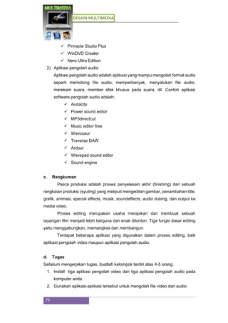 DESAIN MULTIMEDIA
73
 Pinnacle Studio Plus
 WinDVD Creater
 Nero Ultra Edition
2) Aplikasi pengolah audio
Aplikasi pengolah audio adalah aplikasi yang mampu mengolah format audio
seperti memotong file audio, memperbanyak, menyatukan file audio,
merekam suara, member efek khusus pada suara, dll. Contoh aplikasi
software pengolah audio adalah;
 Audacity
 Power sound editor
 MP3directcut
 Music editor free
 Wavosaur
 Traverse DAW
 Ardour
 Wavepad sound editor
 Sound engine
c. Rangkuman
Pasca produksi adalah proses penyelesain akhir (finishing) dari sebuah
rangkaian produksi (syuting) yang meliputi mengeditan gambar, penambahan title,
grafik, animasi, special effects, musik, soundeffects, audio dubing, dan output ke
media video.
Proses editing merupakan usaha merapikan dan membuat sebuah
tayangan film menjadi lebih berguna dan enak ditonton. Tiga fungsi dasar editing
yaitu menggabungkan, memangkas dan membangun.
Terdapat beberapa aplikasi yang digunakan dalam proses editing, baik
aplikasi pengolah video maupun aplikasi pengolah audio.
d. Tugas
Sebelum mengerjakan tugas, buatlah kelompok terdiri atas 4-5 orang.
1. Install tiga aplikasi pengolah video dan tiga aplikasi pengolah audio pada
komputer anda
2. Gunakan aplikasi-aplikasi tersebut untuk mengolah file video dan audio
 