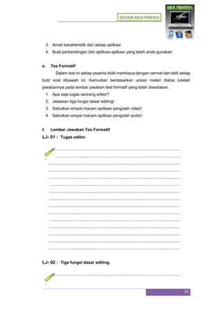 DESAIN MULTIMEDIA
74
3. Amati karakteristik dari setiap aplikasi
4. Buat perbandingan dari aplikasi-aplikasi yang telah anda gunakan
e. Tes Formatif
Dalam test ini setiap peserta didik membaca dengan cermat dan teliti setiap
butir soal dibawah ini. Kemudian berdasarkan uraian materi diatas tulislah
jawabannya pada lembar jawaban test formatif yang telah disediakan.
1. Apa saja tugas seorang editor?
2. Jelaskan tiga fungsi dasar editing!
3. Sebutkan empat macam aplikasi pengolah video!
4. Sebutkan empat macam aplikasi pengolah audio!
f. Lembar Jawaban Tes Formatif
LJ- 01 : Tugas editor.
...................................................................................................................
...................................................................................................................
...................................................................................................................
...................................................................................................................
...................................................................................................................
.................................................................................................................
...................................................................................................................
...................................................................................................................
...................................................................................................................
...................................................................................................................
...................................................................................................................
...................................................................................................................
...................................................................................................................
...................................................................................................................
...................................................................................................................
LJ- 02 : Tiga fungsi dasar editing.
...................................................................................................................
 
