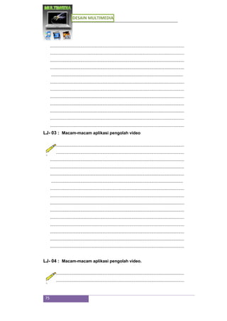 DESAIN MULTIMEDIA
75
...................................................................................................................
...................................................................................................................
...................................................................................................................
...................................................................................................................
.................................................................................................................
...................................................................................................................
...................................................................................................................
...................................................................................................................
...................................................................................................................
...................................................................................................................
...................................................................................................................
...................................................................................................................
LJ- 03 : Macam-macam aplikasi pengolah video
...................................................................................................................
...................................................................................................................
...................................................................................................................
...................................................................................................................
...................................................................................................................
.................................................................................................................
...................................................................................................................
...................................................................................................................
...................................................................................................................
...................................................................................................................
...................................................................................................................
...................................................................................................................
...................................................................................................................
...................................................................................................................
...................................................................................................................
LJ- 04 : Macam-macam aplikasi pengolah video.
...................................................................................................................
...................................................................................................................
 