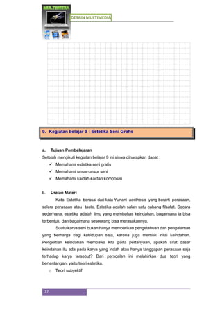 DESAIN MULTIMEDIA
77
9. Kegiatan belajar 9 : Estetika Seni Grafis
a. Tujuan Pembelajaran
Setelah mengikuti kegiatan belajar 9 ini siswa diharapkan dapat :
 Memahami estetika seni grafis
 Memahami unsur-unsur seni
 Memahami kaidah-kaidah komposisi
b. Uraian Materi
Kata Estetika berasal dari kata Yunani aesthesis yang berarti perasaan,
selera perasaan atau taste. Estetika adalah salah satu cabang filsafat. Secara
sederhana, estetika adalah ilmu yang membahas keindahan, bagaimana ia bisa
terbentuk, dan bagaimana seseorang bisa merasakannya.
Suatu karya seni bukan hanya memberikan pengetahuan dan pengalaman
yang berharga bagi kehidupan saja, karena juga memiliki nilai keindahan.
Pengertian keindahan membawa kita pada pertanyaan, apakah sifat dasar
keindahan itu ada pada karya yang indah atau hanya tanggapan perasaan saja
terhadap karya tersebut? Dari persoalan ini melahirkan dua teori yang
bertentangan, yaitu teori estetika.
o Teori subyektif
 