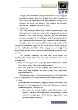 DESAIN MULTIMEDIA
78
Teori yang menyatakan bahwa adanya nilai keindahan hanya tanggapan
perasaan orang yang melihat karya tersebut. Teori ini hanya berdasarkan
naluri saja untuk menyatakan indah tanpa penjelasan tentang ciri-ciri
keindahan dari benda yang dilihatnya. Para penganut teori ini adalah
Hendri Home, Lord Ashley, dan Edmund Bruke.
o Teori obyektif
Teori yang menyatakan bahwa nilai keindahan ada pada karya yang
dilihatnya. Teori ini melihat nilai keindahan dari komposisi dan unsur-unsur
pembentuk karya yang dilihatnya, sehingga kita bisa memberikan
penjelasan tentang ciri-ciri keindahan yang terkandung pada suatu karya
seni. Para pengganti teori ini adalah Plato, Hegel dan Bernard Bosanouet.
Kedua teori diatas pada dasarnya adalah benar, masing-masing memiliki
kelebihan dan kekurangan. Tetapi para ahli di abad modern ini lebih cenderung
pada teori objektif. Dengan demikian untuk menanggapi karya seni yang bermutu,
terlebih dahulu perlu kita ketahui prinsip-prinsip seni meliputi komposisi dan unsur-
unsur seni.
Yang dimaksud unsur-unsur seni rupa ialah semua bagian yang
mendukung terwujudnya suatu karya seni rupa. Unsur-unsur seni rupa itu
dibedakan atas:
o Unsur fisik (visual) yaitu unsur yang dapat dipahami secara visual seperti
garis, bentuk, tesktur, nada (gelap terang), dan warna.
o Unsur psikis (psikologi) yaitu unsur yang tidak dapat pahami secara visual,
tetapi hanya dapat dirasakan saja seperti emosi, pikiran, pandangan,
gagasan dan karakter.
Dalam kegiatan belajar ini, hanya akan dijelaskan unsur fisik saja. Kelima
unsur ini sangat penting dalam pembentukan komposisi estetis secara tepat.
1) Garis
Garis merupakan unsur seni rupa yang paling utama, karena dengan garis
kita dapat membuat karya dwimatra atau trimatra. Berdasarkan wujudnya
dan karakternya garis garis dibagi atas:
o Garis nyata yaitu garis yang sifatnya mudah diamati hasil goresan
langsung. Bentuknya bermacam-macam dan mempunyai karakter
tersendiri, misalnya garis vertikal berkesan agung/statis, garis
horisontal berkesan seimbang.
 