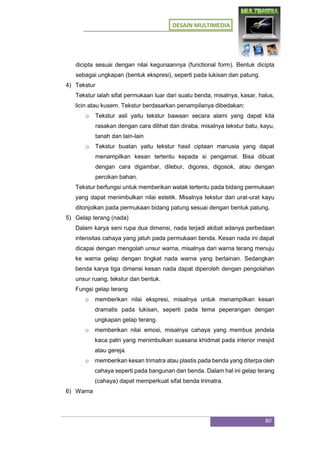 DESAIN MULTIMEDIA
80
dicipta sesuai dengan nilai kegunaannya (functional form). Bentuk dicipta
sebagai ungkapan (bentuk ekspresi), seperti pada lukisan dan patung.
4) Tekstur
Tekstur ialah sifat permukaan luar dari suatu benda, misalnya, kasar, halus,
licin atau kusem. Tekstur berdasarkan penampilanya dibedakan:
o Tekstur asli yaitu tekstur bawaan secara alami yang dapat kita
rasakan dengan cara dilihat dan diraba, misalnya tekstur batu, kayu,
tanah dan lain-lain
o Tekstur buatan yaitu tekstur hasil ciptaan manusia yang dapat
menampilkan kesan tertentu kepada si pengamat. Bisa dibuat
dengan cara digambar, dilebur, digores, digosok, atau dengan
percikan bahan.
Tekstur berfungsi untuk memberikan watak tertentu pada bidang permukaan
yang dapat menimbulkan nilai estetik. Misalnya tekstur dari urat-urat kayu
ditonjolkan pada permukaan bidang patung sesuai dengan bentuk patung.
5) Gelap terang (nada)
Dalam karya seni rupa dua dimensi, nada terjadi akibat adanya perbedaan
intensitas cahaya yang jatuh pada permukaan benda. Kesan nada ini dapat
dicapai dengan mengolah unsur warna, misalnya dari warna terang menuju
ke warna gelap dengan tingkat nada warna yang berlainan. Sedangkan
benda karya tiga dimensi kesan nada dapat diperoleh dengan pengolahan
unsur ruang, tekstur dan bentuk.
Fungsi gelap terang
o memberikan nilai ekspresi, misalnya untuk menampilkan kesan
dramatis pada lukisan, seperti pada tema peperangan dengan
ungkapan gelap terang.
o memberikan nilai emosi, misalnya cahaya yang membus jendela
kaca patri yang menimbulkan suasana khidmat pada interior mesjid
atau gereja.
o memberikan kesan trimatra atau plastis pada benda yang diterpa oleh
cahaya seperti pada bangunan dan benda. Dalam hal ini gelap terang
(cahaya) dapat memperkuat sifat benda trimatra.
6) Warna
 