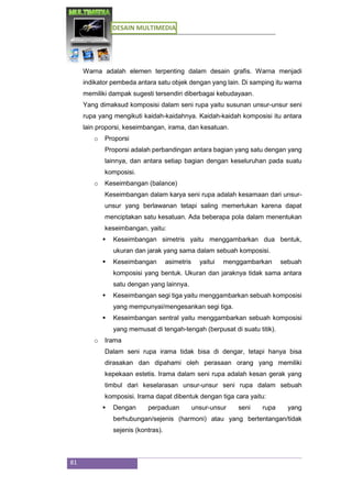 DESAIN MULTIMEDIA
81
Warna adalah elemen terpenting dalam desain grafis. Warna menjadi
indikator pembeda antara satu objek dengan yang lain. Di samping itu warna
memiliki dampak sugesti tersendiri diberbagai kebudayaan.
Yang dimaksud komposisi dalam seni rupa yaitu susunan unsur-unsur seni
rupa yang mengikuti kaidah-kaidahnya. Kaidah-kaidah komposisi itu antara
lain proporsi, keseimbangan, irama, dan kesatuan.
o Proporsi
Proporsi adalah perbandingan antara bagian yang satu dengan yang
lainnya, dan antara setiap bagian dengan keseluruhan pada suatu
komposisi.
o Keseimbangan (balance)
Keseimbangan dalam karya seni rupa adalah kesamaan dari unsur-
unsur yang berlawanan tetapi saling memerlukan karena dapat
menciptakan satu kesatuan. Ada beberapa pola dalam menentukan
keseimbangan, yaitu:
 Keseimbangan simetris yaitu menggambarkan dua bentuk,
ukuran dan jarak yang sama dalam sebuah komposisi.
 Keseimbangan asimetris yaitui menggambarkan sebuah
komposisi yang bentuk. Ukuran dan jaraknya tidak sama antara
satu dengan yang lainnya.
 Keseimbangan segi tiga yaitu menggambarkan sebuah komposisi
yang mempunyai/mengesankan segi tiga.
 Keseimbangan sentral yaitu menggambarkan sebuah komposisi
yang memusat di tengah-tengah (berpusat di suatu titik).
o Irama
Dalam seni rupa irama tidak bisa di dengar, tetapi hanya bisa
dirasakan dan dipahami oleh perasaan orang yang memiliki
kepekaan estetis. Irama dalam seni rupa adalah kesan gerak yang
timbul dari keselarasan unsur-unsur seni rupa dalam sebuah
komposisi. Irama dapat dibentuk dengan tiga cara yaitu:
 Dengan perpaduan unsur-unsur seni rupa yang
berhubungan/sejenis (harmoni) atau yang bertentangan/tidak
sejenis (kontras).
 