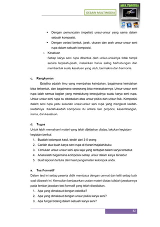 DESAIN MULTIMEDIA
82
 Dengan pemunculan (repetisi) unsur-unsur yang sama dalam
sebuah komposisi.
 Dengan variasi bentuk, jarak, ukuran dan arah unsur-unsur seni
rupa dalam sebuah komposisi.
o Kesatuan
Setiap karya seni rupa dibentuk oleh unsur-unsurnya tidak tampil
secara terpisah-pisah, melainkan harus saling berhubungan dan
membentuk suatu kesatuan yang utuh, bermakna dan harmonis.
c. Rangkuman
Estetika adalah ilmu yang membahas keindahan, bagaimana keindahan
bisa terbentuk, dan bagaimana seseorang bisa merasakannya. Unsur-unsur seni
rupa ialah semua bagian yang mendukung terwujudnya suatu karya seni rupa.
Unsur-unsur seni rupa itu dibedakan atas unsur psikis dan unsur fisik. Komposisi
dalam seni rupa yaitu susunan unsur-unsur seni rupa yang mengikuti kaidah-
kaidahnya. Kaidah-kaidah komposisi itu antara lain proporsi, keseimbangan,
irama, dan kesatuan.
d. Tugas
Untuk lebih memahami materi yang telah dijelaskan diatas, lakukan kegiatan-
kegiatan berikut
1. Buatlah kelompok kecil, terdiri dari 3-5 orang
2. Carilah dua buah karya seni rupa di Koran/majalah/buku
3. Temukan unsur-unsur seni apa saja yang terdapat dalam karya tersebut
4. Analisislah bagaimana komposisi setiap unsur dalam karya tersebut
5. Buat laporan tertulis dari hasil pengamatan kelompok anda.
e. Tes Formatif
Dalam test ini setiap peserta didik membaca dengan cermat dan teliti setiap butir
soal dibawah ini. Kemudian berdasarkan uraian materi diatas tulislah jawabannya
pada lembar jawaban test formatif yang telah disediakan.
1. Apa yang dimaksud dengan estetika?
2. Apa yang dimaksud dengan unsur psikis karya seni?
3. Apa fungsi bidang dalam sebuah karya seni?
 