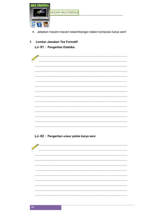 DESAIN MULTIMEDIA
83
4. Jelaskan macam-macam keseimbangan dalam komposisi karya seni!
f. Lembar Jawaban Tes Formatif
LJ- 01 : Pengertian Estetika.
...................................................................................................................
...................................................................................................................
...................................................................................................................
...................................................................................................................
...................................................................................................................
.................................................................................................................
...................................................................................................................
...................................................................................................................
...................................................................................................................
...................................................................................................................
...................................................................................................................
...................................................................................................................
...................................................................................................................
...................................................................................................................
...................................................................................................................
LJ- 02 : Pengertian unsur psikis karya seni.
...................................................................................................................
...................................................................................................................
...................................................................................................................
...................................................................................................................
...................................................................................................................
.................................................................................................................
...................................................................................................................
...................................................................................................................
...................................................................................................................
...................................................................................................................
...................................................................................................................
 