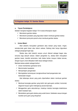 DESAIN MULTIMEDIA
86
10.Kegiatan belajar 10: Gambar Sketsa
a. Tujuan Pembelajaran
Setelah mengikuti kegiatan belajar 10 ini siswa diharapkan dapat :
 Memahami gambar sketsa
 Memahami peralatan yang digunakan dalam membuat gambar sketsa
 Memahami jenis-jenis pensil untuk membuat gambar sketsa
b. Uraian Materi
Sket (sketch) merupakan gambaran atau lukisan yang kasar, ringan,
semata-mata garis besar atau belum selesai. Kadang kala hanya digunakan
sebagai pengingat-ingat saja.
Sketsa atau sket (sketch) secara umum dikenal sebagai bagan atau
rencana bagi sebuah lukisan. Dalam pengertian itu, sketsa lebih merupakan
gambar kasar, bersifat sementara, baik diatas kertas maupun diatas kanvas,
dengan tujuan untuk dikerjakan lebih lanjut sebagai lukisan.
Manfaat sketsa adalah sebagai berikut
 Untuk memberikan gambaran tema
 Meminimalisir kesalahan
 Mempertajam pengamatan
 Meningkatkan kemampuan mengkoordinasi hasil pengamatan dan
ketrampilan tangan
Ada beberapa aturan yang perlu diperhatikan dalam membuat gambar
sketsa :
 Membuat kerangka gambar yang terdiri dari garis-garis vertikal, horizontal,
diagonal maupun garis melengkung secara tipis-tipis.
 Menggambar garis sekundernya, misalnya melukis kerangka kotak/kubus
dalam keadaan tipis.
 Menebalkan garis-garis sketsa yang sudah benar. Ketebalan sesuai dengan
karakter jenis garis yang diinginkan
 