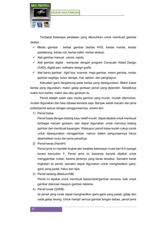 DESAIN MULTIMEDIA
87
Terdapat beberapa peralatan yang dibutuhkan untuk membuat gambar
sketsa :
 Media gambar : kertas gambar (kertas HVS, kertas manila, kertas
padalarang, kertas roti, kertas kalkir, kertas sketsa).
 Alat gambar manual : pensil, rapido.
 Alat gambar digital : komputer dengan program Computer Aided Design
(CAD), digital pen, software design grafis.
 Alat bantu gambar : light box, scanner, meja gambar, mesin gambar, mistar
gambar segitiga, busur derajat, mal, sablon, dan penghapus.
Kekuatan garis bergantung pada kertas yang dipergunakan. Makin kasar
kertas yang digunakan, makin gelap goresan pensil yang diperoleh. Sebaliknya
makin licin kertas, makin abu-abu goresan itu.
Pensil adalah salah satu media gambar yang murah, mudah ditemukan,
mudah digunakan dan bisa dibawa kemana saja. Banyak sekali macam dan jenis
potlot/pensil sesuai dengan penggunaannya, antara lain:
1) Pensil biasa
Pensil biasa dengan batang kayu relatif murah, dapat dipakai untuk membuat
berbagai macam goresan, dan dapat digunakan untuk menutup bidang
gambar dan membuat bayangan. Walaupun pensil biasa sudah cukup cocok
untuk dipergunakan menggambar, namun dalam pengunaannya harus
diperhatikan mutu dan jenis pensilnya.
2) Pensil keras (Hard/H)
Pensil jenis ini memiliki tingkat dan kwalitas kekerasan mulai dari 9 H (sangat
keras) kemudian F. Pensil jenis ini biasanya banyak dipakai untuk
menggambar mistar, karena jenisnya yang keras tersebut. Semakin keras
tingkatan isi pensil, semakin dapat digunakan untuk menghasilkan garis-
garis yang padat, halus dan tipis.
3) Pensil sedang (Medium/HB)
Pensil ini dipakai untuk membuat desain/sket/gambar rencana, baik untuk
gambar dekorasi maupun gambar reklame.
4) Pensil lunak (Soft/B)
Isi pensil yang lunak dapat menghasilkan garis-garis yang padat, gelap dan
nada gelap terang. Untuk hampir semua gambar tangan bebas, pensil jenis
 