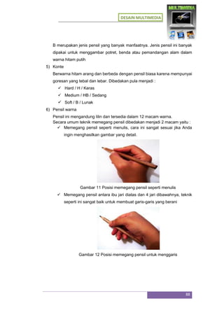 DESAIN MULTIMEDIA
88
B merupakan jenis pensil yang banyak manfaatnya. Jenis pensil ini banyak
dipakai untuk menggambar potret, benda atau pemandangan alam dalam
warna hitam putih
5) Konte
Berwarna hitam arang dan berbeda dengan pensil biasa karena mempunyai
goresan yang tebal dan lebar. Dibedakan pula menjadi :
 Hard / H / Keras
 Medium / HB / Sedang
 Soft / B / Lunak
6) Pensil warna
Pensil ini mengandung lilin dan tersedia dalam 12 macam warna.
Secara umum teknik memegang pensil dibedakan menjadi 2 macam yaitu :
 Memegang pensil seperti menulis, cara ini sangat sesuai jika Anda
ingin menghasilkan gambar yang detail.
Gambar 11 Posisi memegang pensil seperti menulis
 Memegang pensil antara ibu jari diatas dan 4 jari dibawahnya, teknik
seperti ini sangat baik untuk membuat garis-garis yang berani
Gambar 12 Posisi memegang pensil untuk menggaris
 