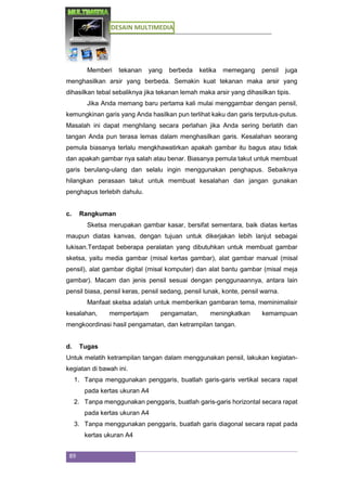 DESAIN MULTIMEDIA
89
Memberi tekanan yang berbeda ketika memegang pensil juga
menghasilkan arsir yang berbeda. Semakin kuat tekanan maka arsir yang
dihasilkan tebal sebaliknya jika tekanan lemah maka arsir yang dihasilkan tipis.
Jika Anda memang baru pertama kali mulai menggambar dengan pensil,
kemungkinan garis yang Anda hasilkan pun terlihat kaku dan garis terputus-putus.
Masalah ini dapat menghilang secara perlahan jika Anda sering berlatih dan
tangan Anda pun terasa lemas dalam menghasilkan garis. Kesalahan seorang
pemula biasanya terlalu mengkhawatirkan apakah gambar itu bagus atau tidak
dan apakah gambar nya salah atau benar. Biasanya pemula takut untuk membuat
garis berulang-ulang dan selalu ingin menggunakan penghapus. Sebaiknya
hilangkan perasaan takut untuk membuat kesalahan dan jangan gunakan
penghapus terlebih dahulu.
c. Rangkuman
Sketsa merupakan gambar kasar, bersifat sementara, baik diatas kertas
maupun diatas kanvas, dengan tujuan untuk dikerjakan lebih lanjut sebagai
lukisan.Terdapat beberapa peralatan yang dibutuhkan untuk membuat gambar
sketsa, yaitu media gambar (misal kertas gambar), alat gambar manual (misal
pensil), alat gambar digital (misal komputer) dan alat bantu gambar (misal meja
gambar). Macam dan jenis pensil sesuai dengan penggunaannya, antara lain
pensil biasa, pensil keras, pensil sedang, pensil lunak, konte, pensil warna.
Manfaat sketsa adalah untuk memberikan gambaran tema, meminimalisir
kesalahan, mempertajam pengamatan, meningkatkan kemampuan
mengkoordinasi hasil pengamatan, dan ketrampilan tangan.
d. Tugas
Untuk melatih ketrampilan tangan dalam menggunakan pensil, lakukan kegiatan-
kegiatan di bawah ini.
1. Tanpa menggunakan penggaris, buatlah garis-garis vertikal secara rapat
pada kertas ukuran A4
2. Tanpa menggunakan penggaris, buatlah garis-garis horizontal secara rapat
pada kertas ukuran A4
3. Tanpa menggunakan penggaris, buatlah garis diagonal secara rapat pada
kertas ukuran A4
 