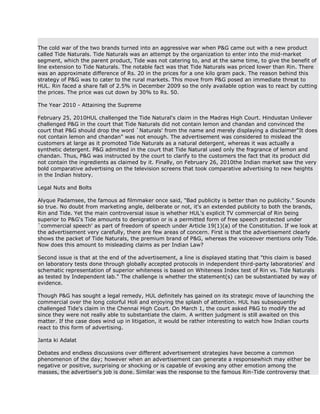 The cold war of the two brands turned into an aggressive war when P&G came out with a new product
called Tide Naturals. Tide Naturals was an attempt by the organization to enter into the mid-market
segment, which the parent product, Tide was not catering to, and at the same time, to give the benefit of
line extension to Tide Naturals. The notable fact was that Tide Naturals was priced lower than Rin. There
was an approximate difference of Rs. 20 in the prices for a one kilo gram pack. The reason behind this
strategy of P&G was to cater to the rural markets. This move from P&G posed an immediate threat to
HUL. Rin faced a share fall of 2.5% in December 2009 so the only available option was to react by cutting
the prices. The price was cut down by 30% to Rs. 50.

The Year 2010 - Attaining the Supreme

February 25, 2010HUL challenged the Tide Natural's claim in the Madras High Court. Hindustan Unilever
challenged P&G in the court that Tide Naturals did not contain lemon and chandan and convinced the
court that P&G should drop the word `Naturals' from the name and merely displaying a disclaimer"It does
not contain lemon and chandan" was not enough. The advertisement was considered to mislead the
customers at large as it promoted Tide Naturals as a natural detergent, whereas it was actually a
synthetic detergent. P&G admitted in the court that Tide Natural used only the fragrance of lemon and
chandan. Thus, P&G was instructed by the court to clarify to the customers the fact that its product did
not contain the ingredients as claimed by it. Finally, on February 26, 2010the Indian market saw the very
bold comparative advertising on the television screens that took comparative advertising to new heights
in the Indian history.

Legal Nuts and Bolts

Alyque Padamsee, the famous ad filmmaker once said, "Bad publicity is better than no publicity." Sounds
so true. No doubt from marketing angle, deliberate or not, it's an extended publicity to both the brands,
Rin and Tide. Yet the main controversial issue is whether HUL's explicit TV commercial of Rin being
superior to P&G's Tide amounts to denigration or is a permitted form of free speech protected under
`commercial speech' as part of freedom of speech under Article 19(1)(a) of the Constitution. If we look at
the advertisement very carefully, there are few areas of concern. First is that the advertisement clearly
shows the packet of Tide Naturals, the premium brand of P&G, whereas the voiceover mentions only Tide.
Now does this amount to misleading claims as per Indian Law?

Second issue is that at the end of the advertisement, a line is displayed stating that "this claim is based
on laboratory tests done through globally accepted protocols in independent third-party laboratories' and
schematic representation of superior whiteness is based on Whiteness Index test of Rin vs. Tide Naturals
as tested by Independent lab." The challenge is whether the statement(s) can be substantiated by way of
evidence.

Though P&G has sought a legal remedy, HUL definitely has gained on its strategic move of launching the
commercial over the long colorful Holi and enjoying the splash of attention. HUL has subsequently
challenged Tide's claim in the Chennai High Court. On March 1, the court asked P&G to modify the ad
since they were not really able to substantiate the claim. A written judgment is still awaited on this
matter. If the case does wind up in litigation, it would be rather interesting to watch how Indian courts
react to this form of advertising.

Janta ki Adalat

Debates and endless discussions over different advertisement strategies have become a common
phenomenon of the day; however when an advertisement can generate a responsewhich may either be
negative or positive, surprising or shocking or is capable of evoking any other emotion among the
masses, the advertiser's job is done. Similar was the response to the famous Rin-Tide controversy that
 