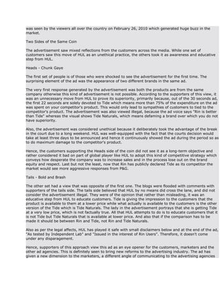 was seen by the viewers all over the country on February 26, 2010 which generated huge buzz in the
market.

Two Sides of the Same Coin

The advertisement saw mixed reflections from the customers across the media. While one set of
customers saw this move of HUL as an unethical practice, the others took it as awareness and educative
step from HUL.

Heads - Chunk Gaye

The first set of people is of those who were shocked to see the advertisement for the first time. The
surprising element of the ad was the appearance of two different brands in the same ad.

The very first response generated by the advertisement was both the products are from the same
company otherwise this kind of advertisement is not possible. According to the supporters of this view, it
was an unnecessary move from HUL to prove its superiority, primarily because, out of the 30 seconds ad,
the first 22 seconds are solely devoted to Tide which means more than 75% of the expenditure on the ad
was spent on your competitor's product. This would only lead to sympathies of customers to tied to the
competitor's product. The advertisement was also viewed illegal, because the ad voice says "Rin is better
than Tide" whereas the visual shows Tide Naturals, which means defaming a brand over which you do not
have superiority.

Also, the advertisement was considered unethical because it deliberately took the advantage of the break
in the court due to a long weekend. HUL was well-equipped with the fact that the courts decision would
take at least three days to be announced and hence it continuously showed the ad during the period so as
to do maximum damage to the competitor's product.

Hence, the customers supporting the Heads side of the coin did not see it as a long-term objective and
rather considered it bad on part of global player like HUL to adopt this kind of competitive strategy which
conveys how desperate the company was to increase sales and in the process lose out on the brand
equity and respect. Last but not the least, now that Rin has publicly declared Tide as its competitor the
market would see more aggressive responses from P&G.

Tails - Bold and Brash

The other set had a view that was opposite of the first one. The blogs were flooded with comments with
supporters of the tails side. The tails side believed that HUL by no means did cross the lane, and did not
consider the advertisement illegal. They were of the opinion that rather than misleading, it was an
educative step from HUL to educate customers. Tide is giving the impression to the customers that the
product is available to them at a lower price while what actually is available to the customers is the other
version of the Tide which is Tide Naturals. The lady in the advertisement portrays that she is getting Tide
at a very low price, which is not factually true. All that HUL attempts to do is to educate customers that it
is not Tide but Tide Naturals that is available at lower price. And also that if the comparison has to be
made it should be between Rin and Tide, not Rin and Tide Naturals.

Also as per the legal affects, HUL has played it safe with small disclaimers below and at the end of the ad,
"As tested by Independent Lab" and "Issued in the interest of Rin Users". Therefore, it doesn't come
under any disparagement.

Hence, supporters of this approach view this ad as an eye opener for the customers, marketers and the
other ad agencies. This is definitely seen to bring new reforms to the advertising industry. The ad has
given a new dimension to the marketers, a different angle of communicating to the advertising agencies
 